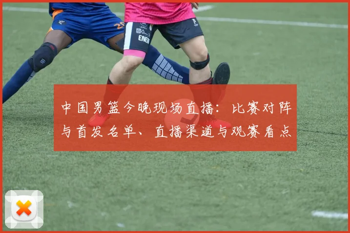 中国男篮今晚现场直播:比赛对阵与首发名单、直播渠道与观赛看点