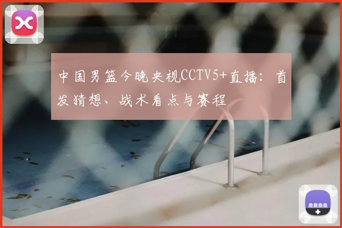 中国男篮今晚央视CCTV5+直播：首发猜想、战术看点与赛程