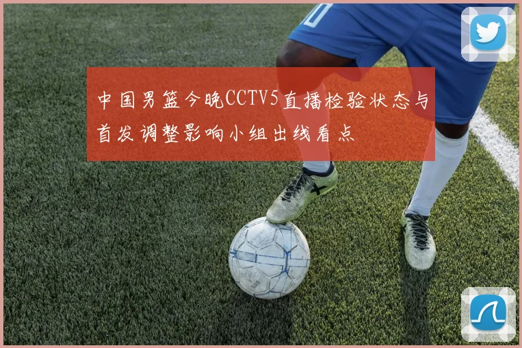 中国男篮今晚CCTV5直播检验状态与首发调整影响小组出线看点