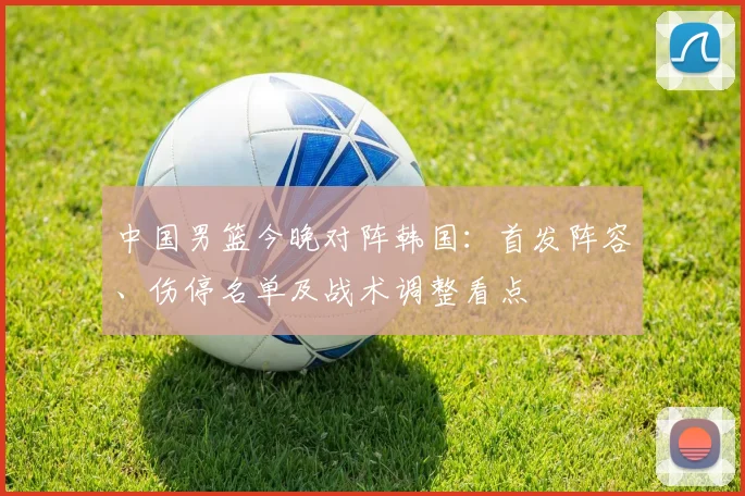 中国男篮今晚对阵韩国:首发阵容、伤停名单及战术调整看点