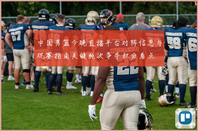 中国男篮今晚直播平台对阵信息与观赛指南关键轮次争夺积分看点