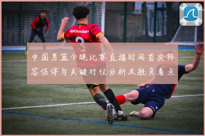 中国男篮今晚比赛直播时间首发阵容伤停与关键对位分析及胜负看点