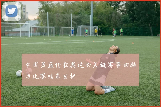 中国男篮伦敦奥运会关键赛事回顾与比赛结果分析