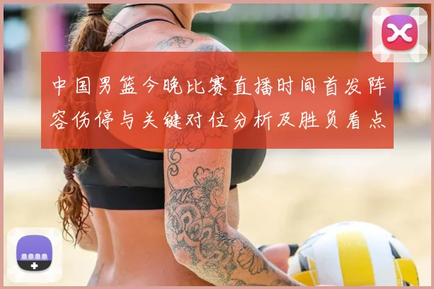 中国男篮今晚比赛直播时间首发阵容伤停与关键对位分析及胜负看点