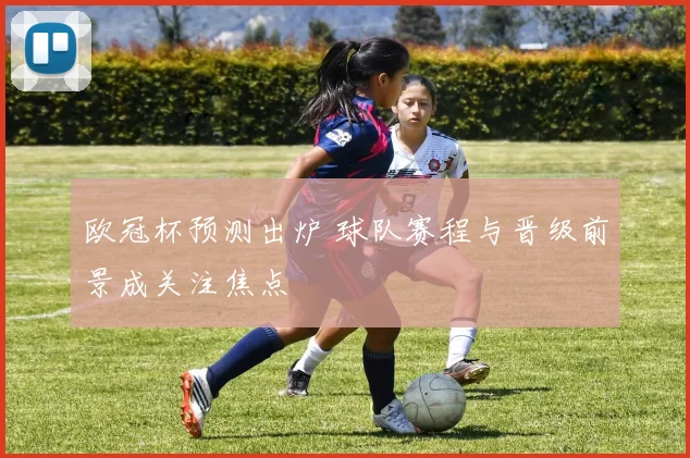 欧冠杯预测出炉 球队赛程与晋级前景成关注焦点