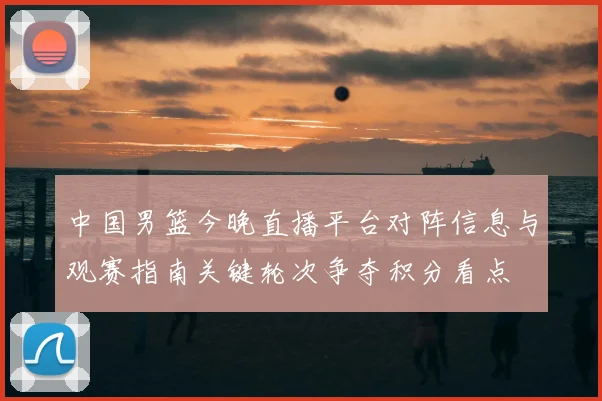 中国男篮今晚直播平台对阵信息与观赛指南关键轮次争夺积分看点