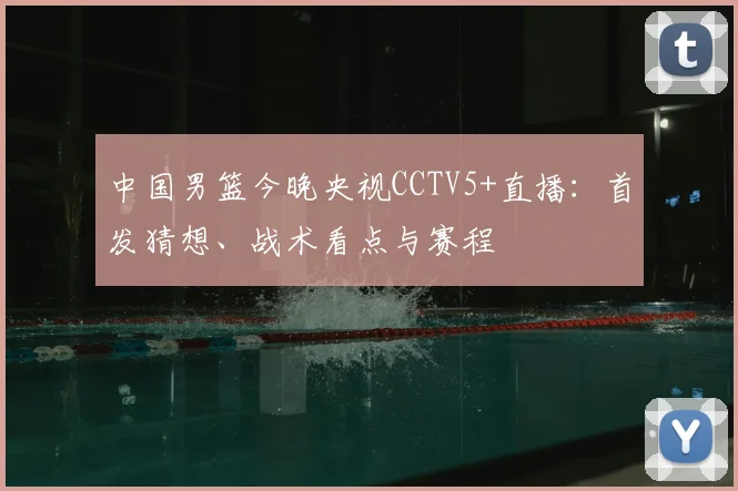 中国男篮今晚央视CCTV5+直播：首发猜想、战术看点与赛程