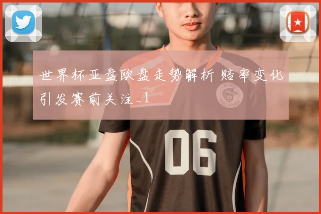 世界杯亚盘欧盘走势解析 赔率变化引发赛前关注_1