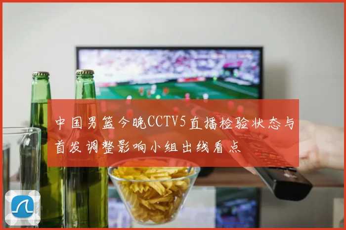 中国男篮今晚CCTV5直播检验状态与首发调整影响小组出线看点
