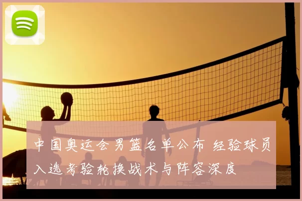 中国奥运会男篮名单公布 经验球员入选考验轮换战术与阵容深度