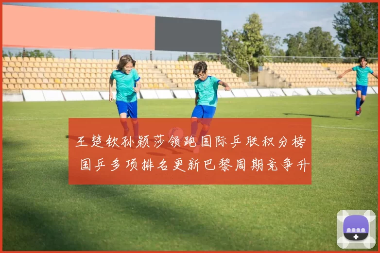王楚钦孙颖莎领跑国际乒联积分榜 国乒多项排名更新巴黎周期竞争升温
