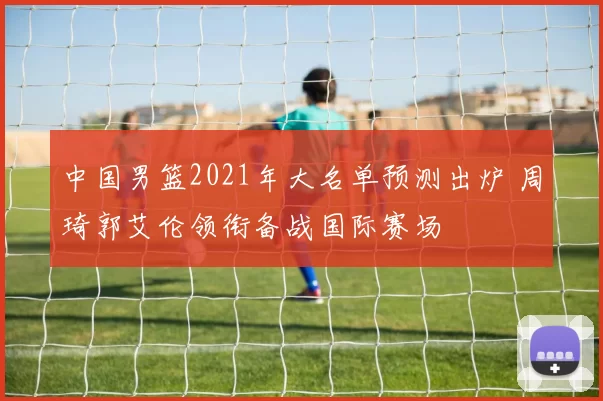 中国男篮2021年大名单预测出炉 周琦郭艾伦领衔备战国际赛场