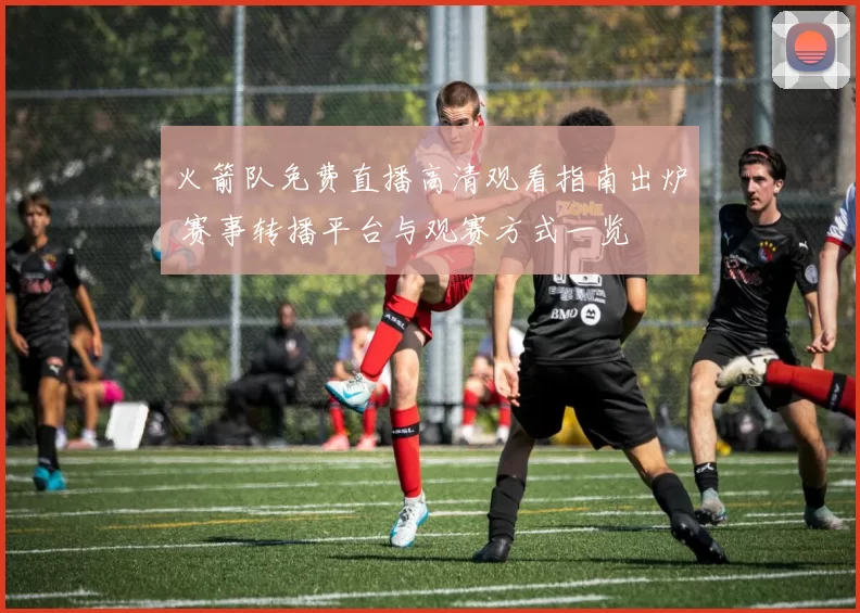 火箭队免费直播高清观看指南出炉 赛事转播平台与观赛方式一览