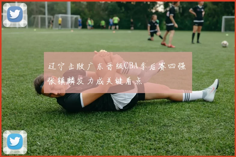 辽宁击败广东晋级CBA季后赛四强 张镇麟发力成关键看点