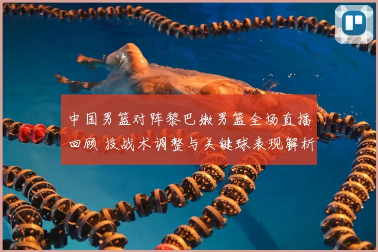 中国男篮对阵黎巴嫩男篮全场直播回顾 技战术调整与关键球表现解析
