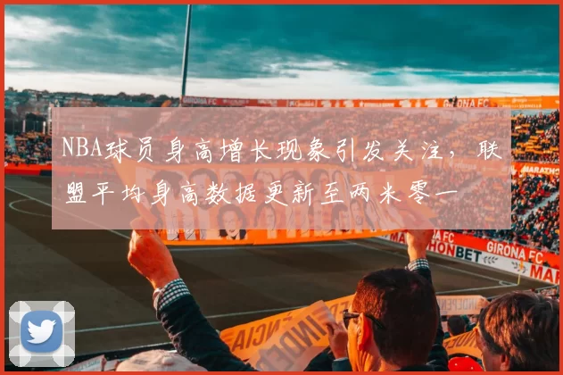 NBA球员身高增长现象引发关注，联盟平均身高数据更新至两米零一