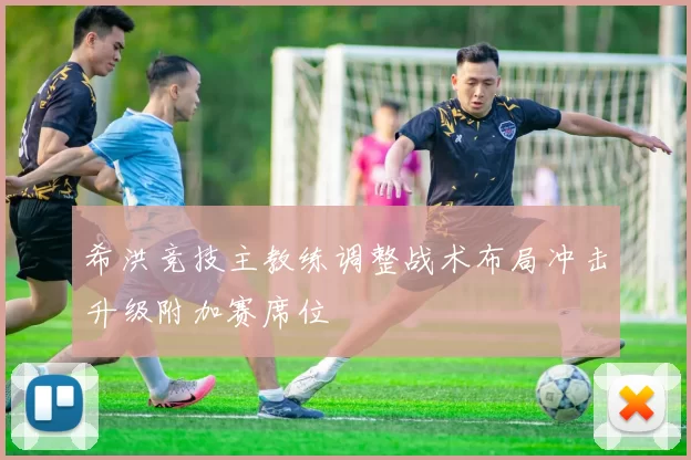 希洪竞技主教练调整战术布局冲击升级附加赛席位