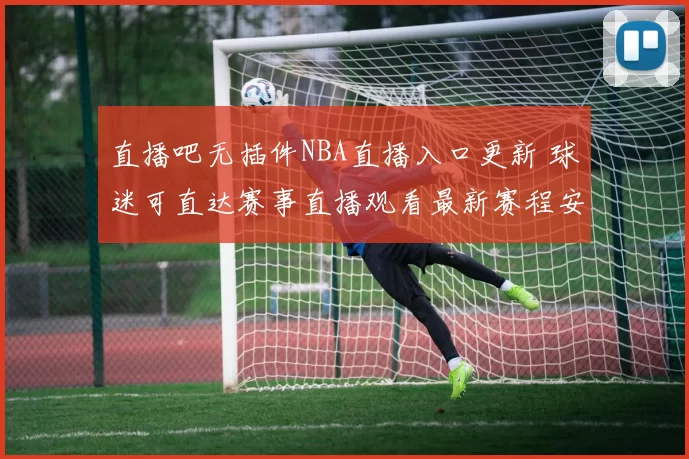 直播吧无插件NBA直播入口更新 球迷可直达赛事直播观看最新赛程安排