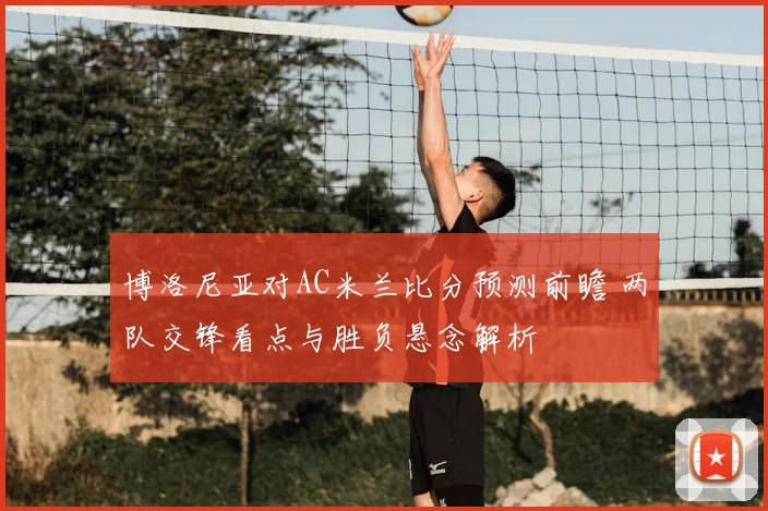 博洛尼亚对AC米兰比分预测前瞻 两队交锋看点与胜负悬念解析