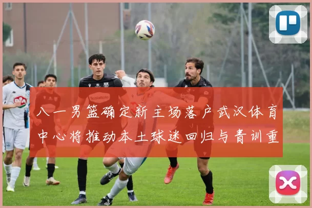 八一男篮确定新主场落户武汉体育中心将推动本土球迷回归与青训重建