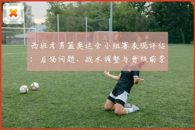 西班牙男篮奥运会小组赛表现评估：后场问题、战术调整与晋级前景解析