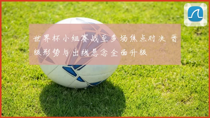 世界杯小组赛战至多场焦点对决 晋级形势与出线悬念全面升级