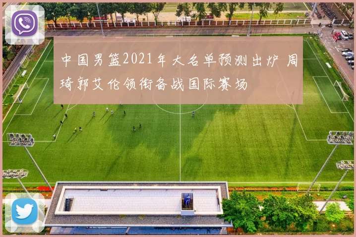 中国男篮2021年大名单预测出炉 周琦郭艾伦领衔备战国际赛场