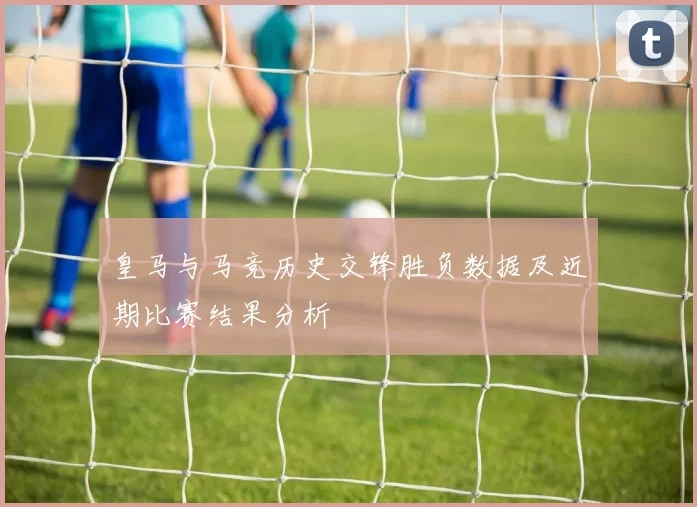 皇马与马竞历史交锋胜负数据及近期比赛结果分析