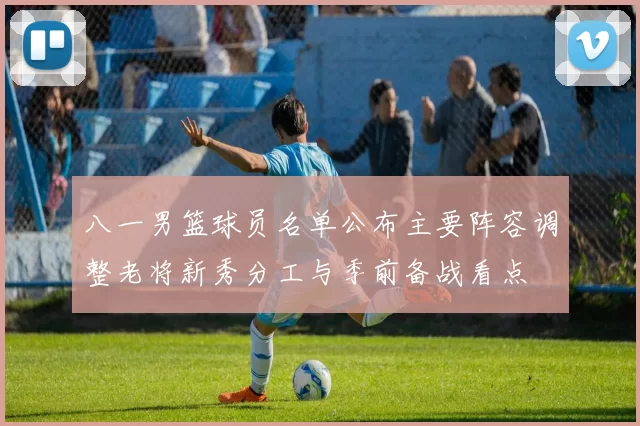 八一男篮球员名单公布主要阵容调整老将新秀分工与季前备战看点