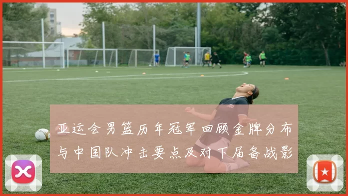 亚运会男篮历年冠军回顾金牌分布与中国队冲击要点及对下届备战影响