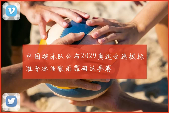 中国游泳队公布2029奥运会选拔标准李冰洁张雨霏确认参赛