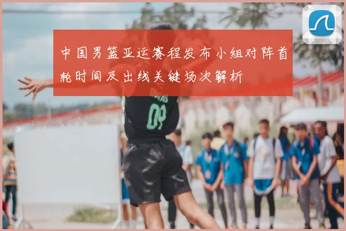 中国男篮亚运赛程发布小组对阵首轮时间及出线关键场次解析
