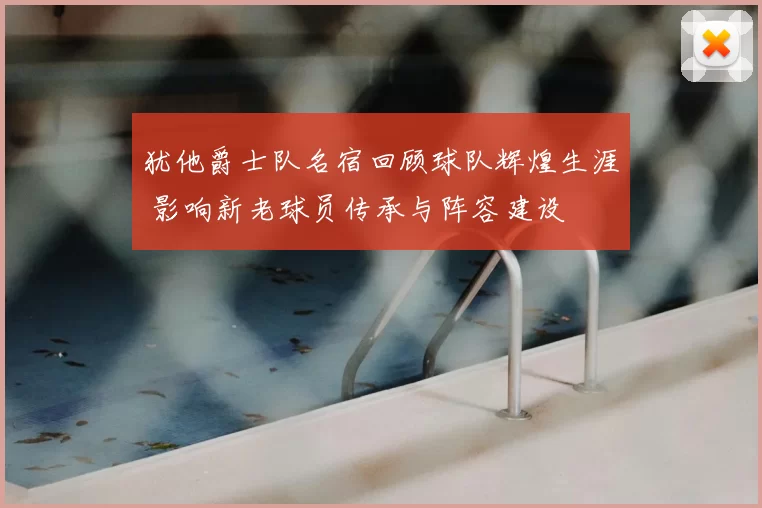 犹他爵士队名宿回顾球队辉煌生涯 影响新老球员传承与阵容建设