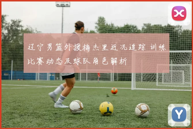 辽宁男篮外援梅杰里近况追踪 训练比赛动态及球队角色解析