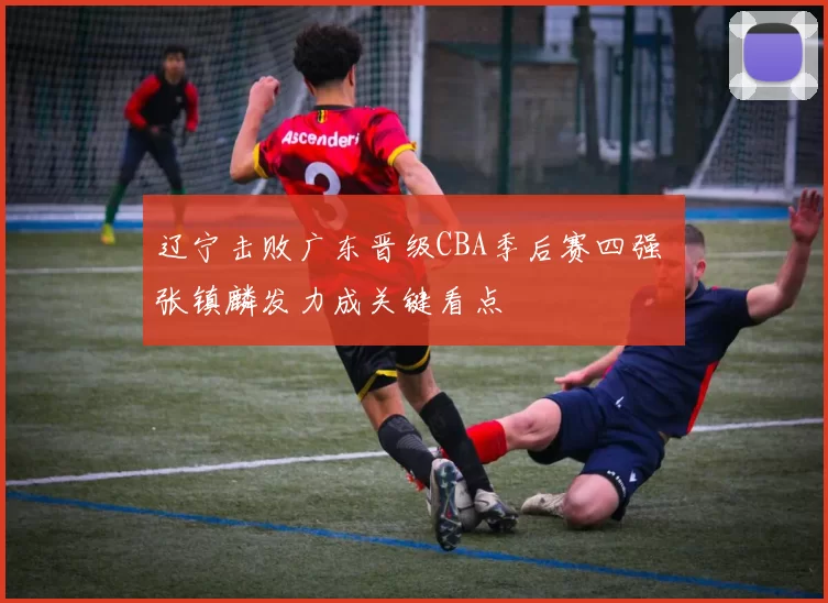 辽宁击败广东晋级CBA季后赛四强 张镇麟发力成关键看点