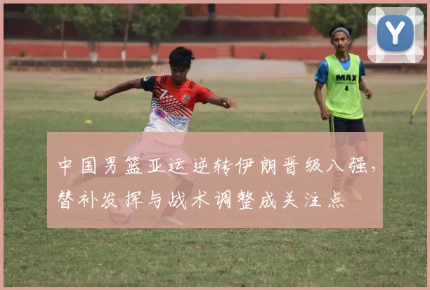 中国男篮亚运逆转伊朗晋级八强,替补发挥与战术调整成关注点