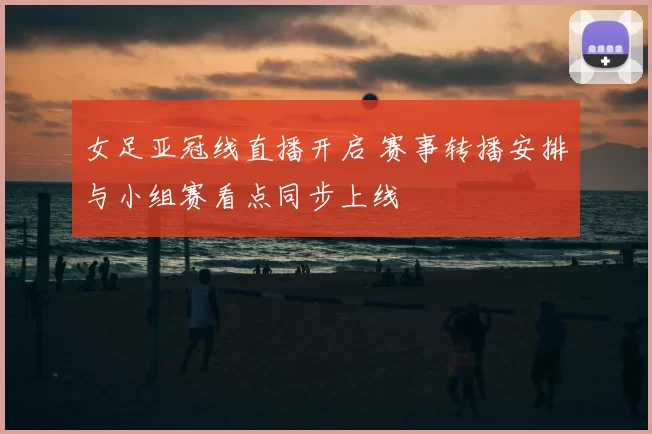 女足亚冠线直播开启 赛事转播安排与小组赛看点同步上线