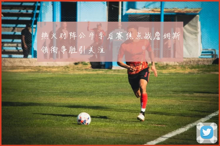 热火对阵公牛季后赛焦点战詹姆斯领衔争胜引关注