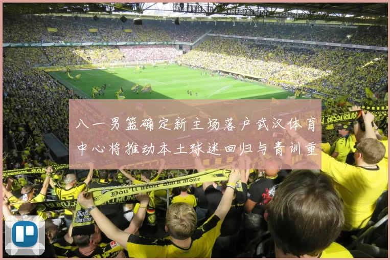 八一男篮确定新主场落户武汉体育中心将推动本土球迷回归与青训重建