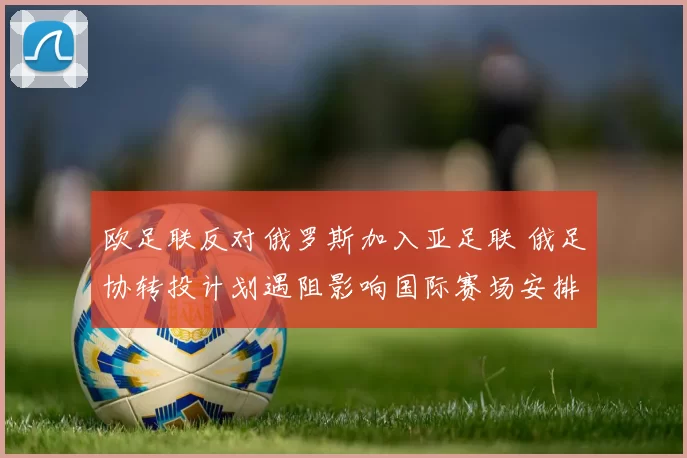 欧足联反对俄罗斯加入亚足联 俄足协转投计划遇阻影响国际赛场安排