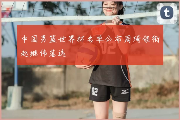 中国男篮世界杯名单公布周琦领衔赵继伟落选