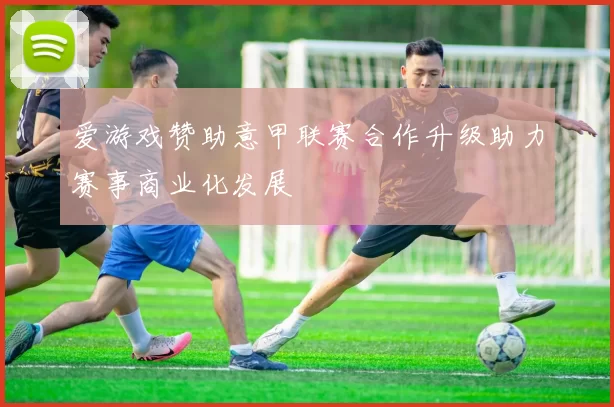 爱游戏赞助意甲联赛合作升级助力赛事商业化发展