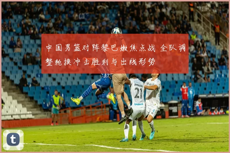 中国男篮对阵黎巴嫩焦点战 全队调整轮换冲击胜利与出线形势