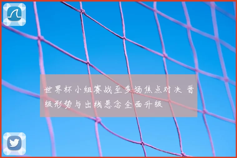 世界杯小组赛战至多场焦点对决 晋级形势与出线悬念全面升级