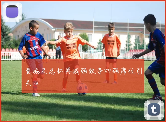 曼城足总杯再战强敌争四强席位引关注
