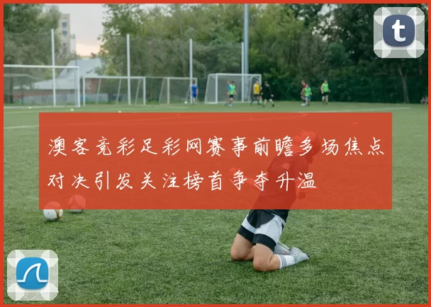 澳客竞彩足彩网赛事前瞻多场焦点对决引发关注榜首争夺升温