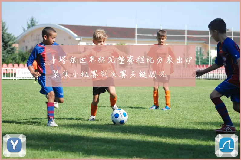 卡塔尔世界杯完整赛程比分表出炉 聚焦小组赛到决赛关键战况