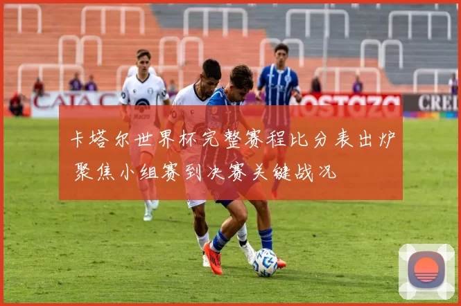 卡塔尔世界杯完整赛程比分表出炉 聚焦小组赛到决赛关键战况