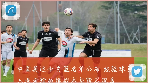 中国奥运会男篮名单公布 经验球员入选考验轮换战术与阵容深度