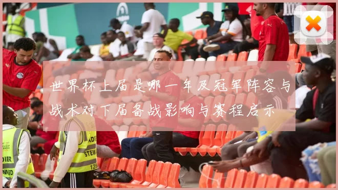 世界杯上届是哪一年及冠军阵容与战术对下届备战影响与赛程启示